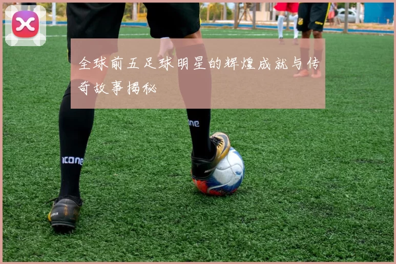 全球前五足球明星的辉煌成就与传奇故事揭秘