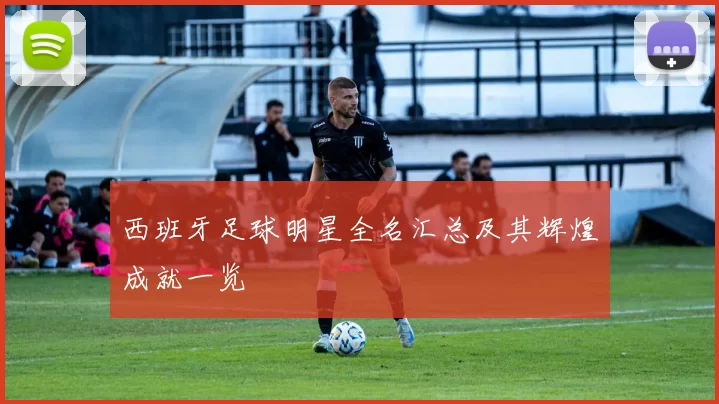 西班牙足球明星全名汇总及其辉煌成就一览