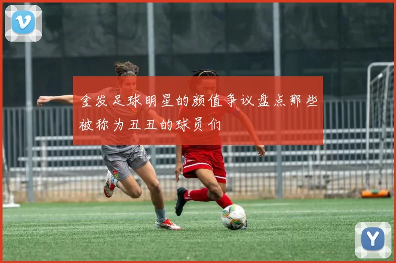 金发足球明星的颜值争议盘点那些被称为丑丑的球员们