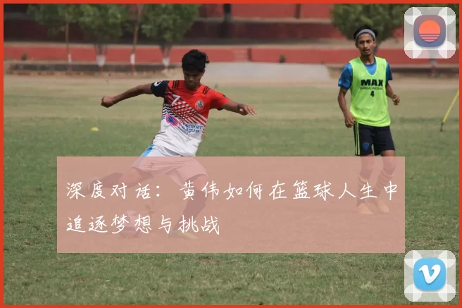 深度对话：黄伟如何在篮球人生中追逐梦想与挑战