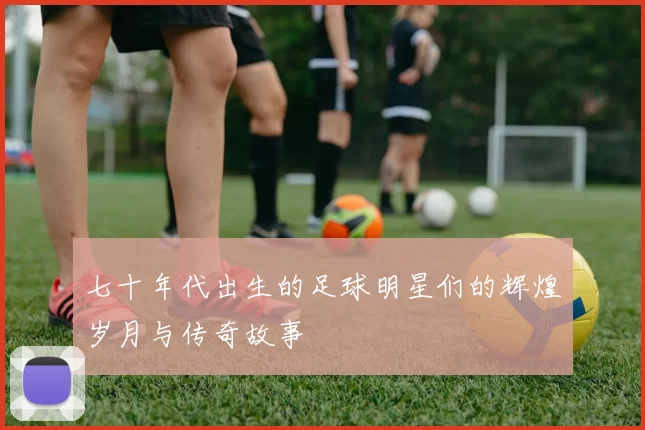 七十年代出生的足球明星们的辉煌岁月与传奇故事