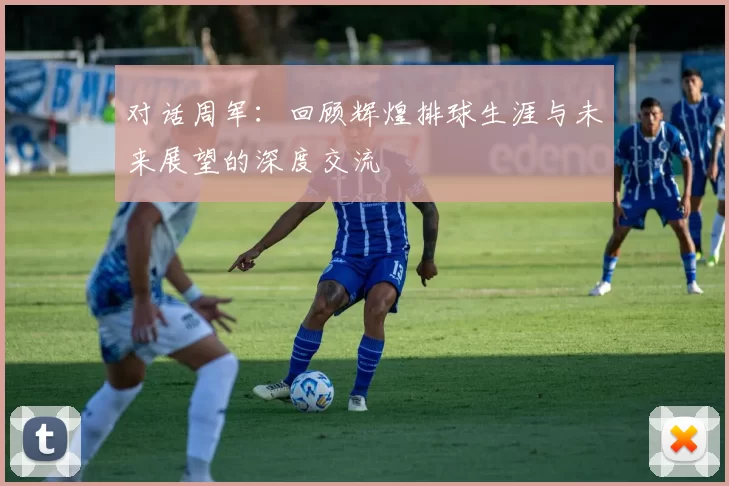 对话周军：回顾辉煌排球生涯与未来展望的深度交流