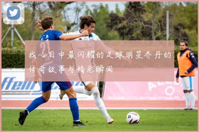 我心目中最闪耀的足球明星乔丹的传奇故事与精彩瞬间