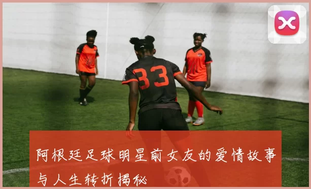 阿根廷足球明星前女友的爱情故事与人生转折揭秘