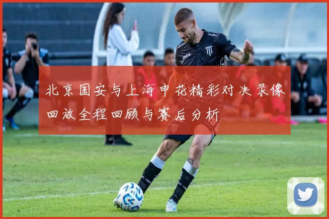 北京国安与上海申花精彩对决录像回放全程回顾与赛后分析