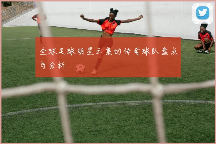 全球足球明星云集的传奇球队盘点与分析