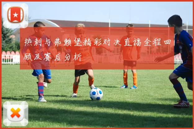 热刺与弗赖堡精彩对决直播全程回顾及赛后分析