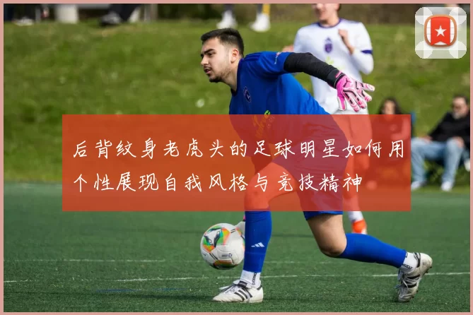 后背纹身老虎头的足球明星如何用个性展现自我风格与竞技精神