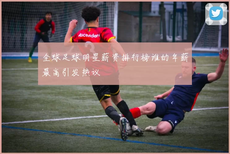 全球足球明星薪资排行榜谁的年薪最高引发热议