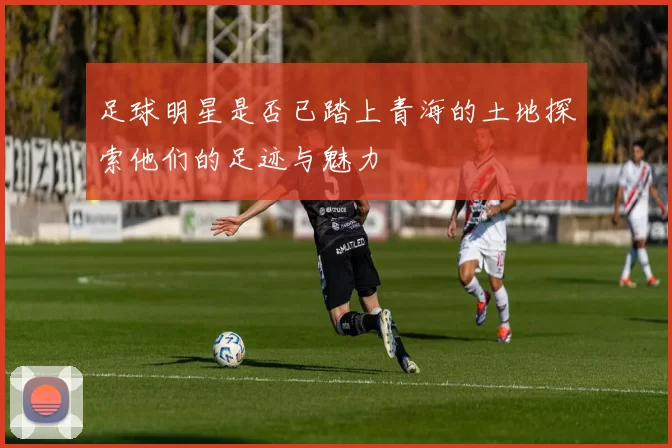 足球明星是否已踏上青海的土地探索他们的足迹与魅力