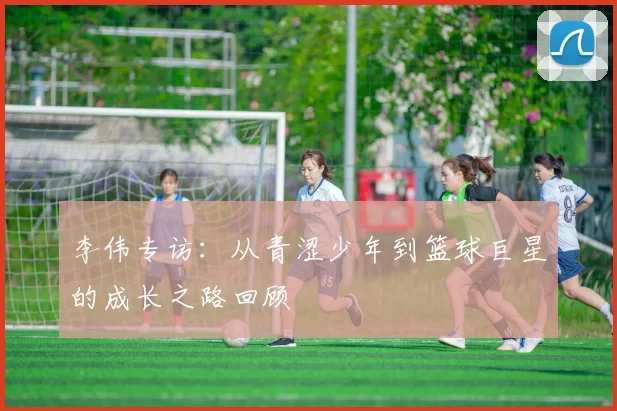 李伟专访：从青涩少年到篮球巨星的成长之路回顾