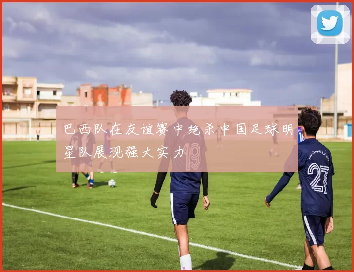 巴西队在友谊赛中绝杀中国足球明星队展现强大实力