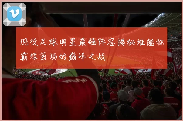 现役足球明星最强阵容揭秘谁能称霸绿茵场的巅峰之战