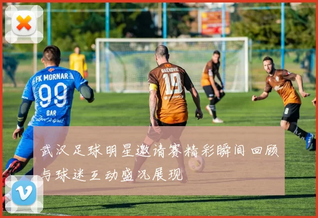 武汉足球明星邀请赛精彩瞬间回顾与球迷互动盛况展现