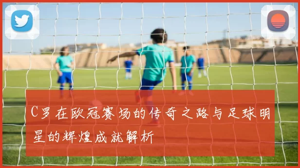 C罗在欧冠赛场的传奇之路与足球明星的辉煌成就解析