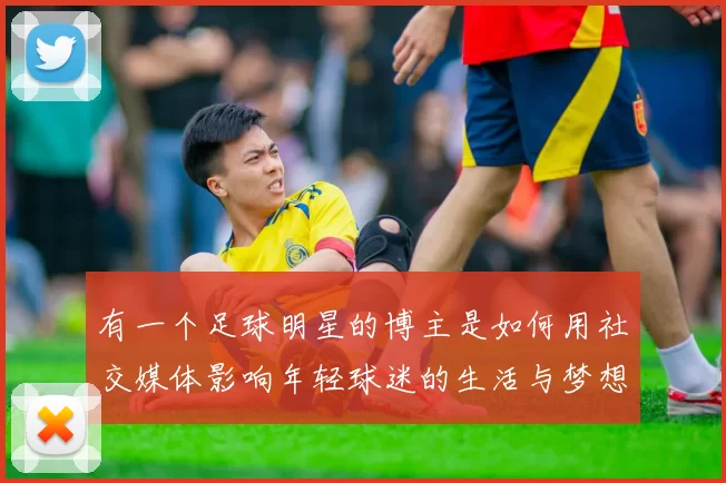 有一个足球明星的博主是如何用社交媒体影响年轻球迷的生活与梦想