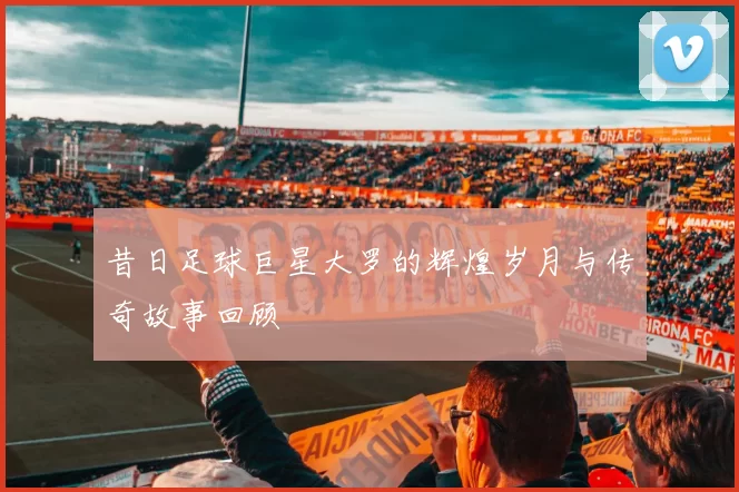 昔日足球巨星大罗的辉煌岁月与传奇故事回顾
