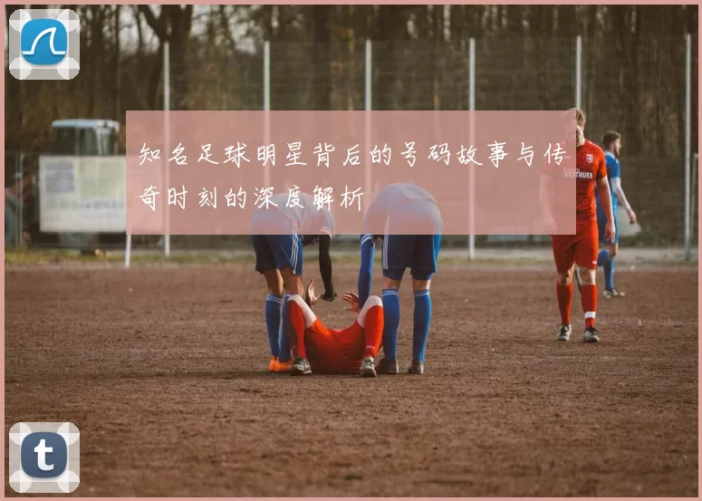 知名足球明星背后的号码故事与传奇时刻的深度解析