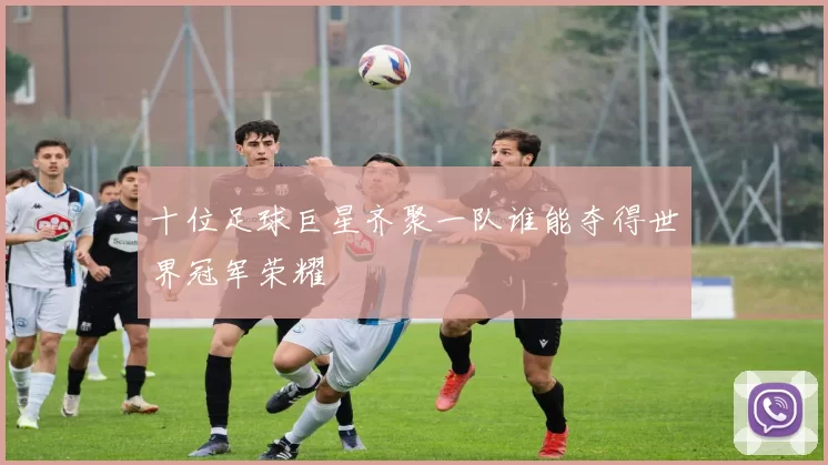 十位足球巨星齐聚一队谁能夺得世界冠军荣耀