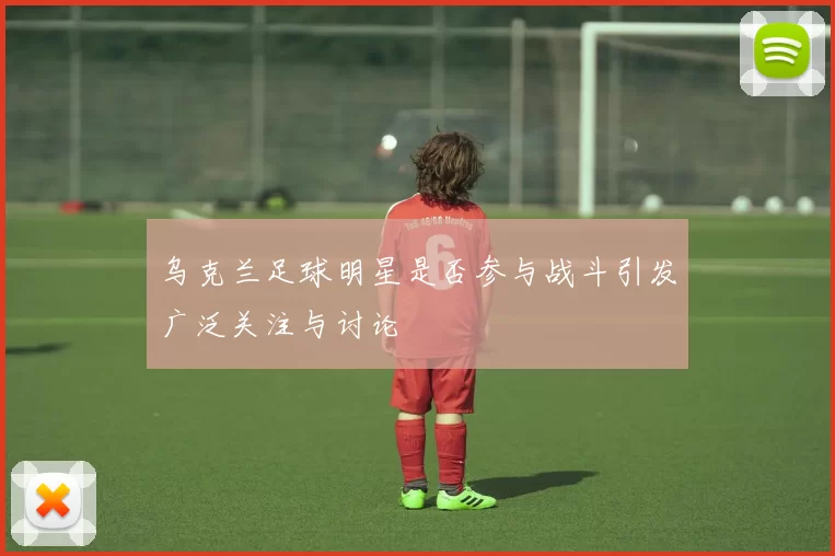 乌克兰足球明星是否参与战斗引发广泛关注与讨论