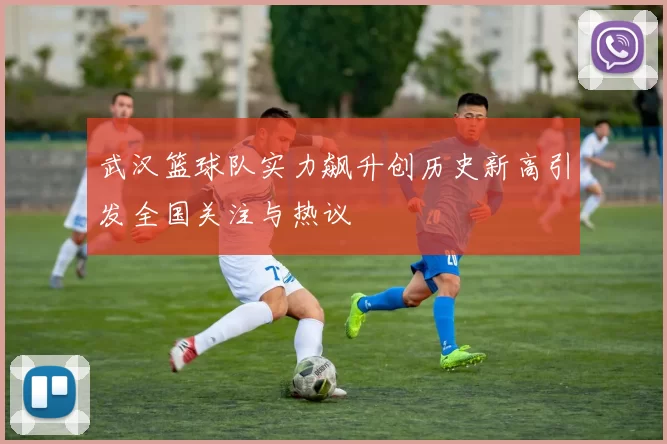 武汉篮球队实力飙升创历史新高引发全国关注与热议