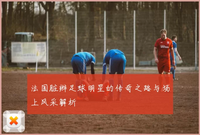 法国脏辫足球明星的传奇之路与场上风采解析