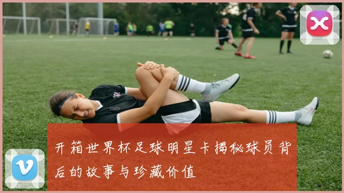 开箱世界杯足球明星卡揭秘球员背后的故事与珍藏价值