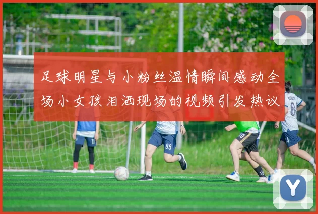 足球明星与小粉丝温情瞬间感动全场小女孩泪洒现场的视频引发热议