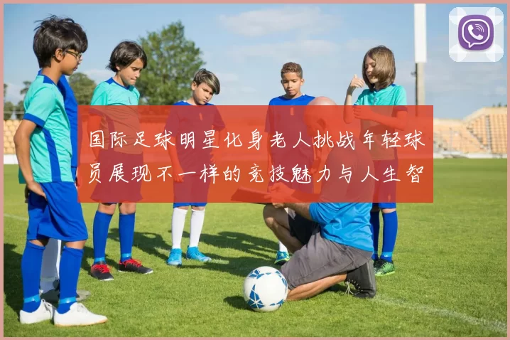 国际足球明星化身老人挑战年轻球员展现不一样的竞技魅力与人生智慧