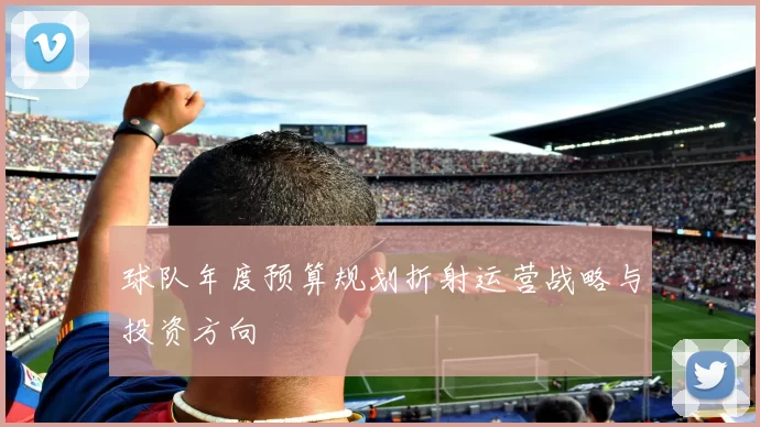 球队年度预算规划折射运营战略与投资方向