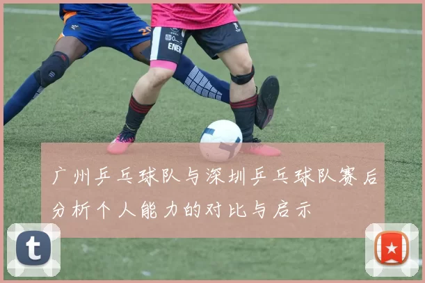 广州乒乓球队与深圳乒乓球队赛后分析个人能力的对比与启示