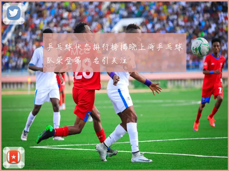 乒乓球状态排行榜揭晓上海乒乓球队荣登第六名引关注