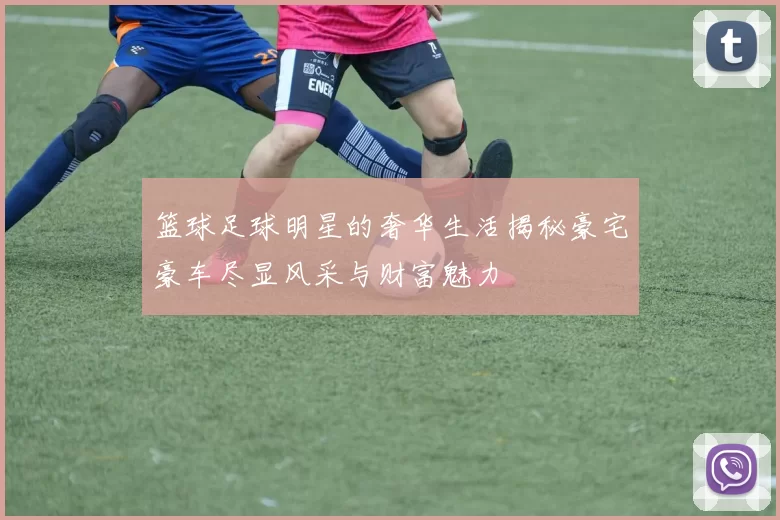 篮球足球明星的奢华生活揭秘豪宅豪车尽显风采与财富魅力