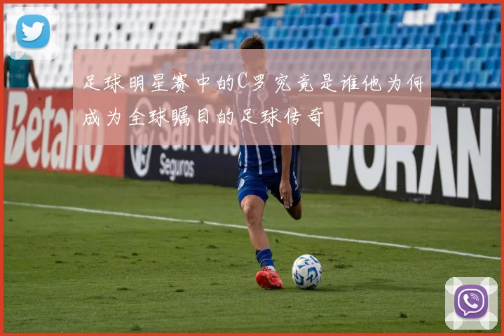 足球明星赛中的C罗究竟是谁他为何成为全球瞩目的足球传奇