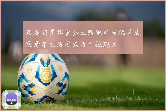 足球明星挥金如土购跑车当玩具展现奢华生活方式与个性魅力