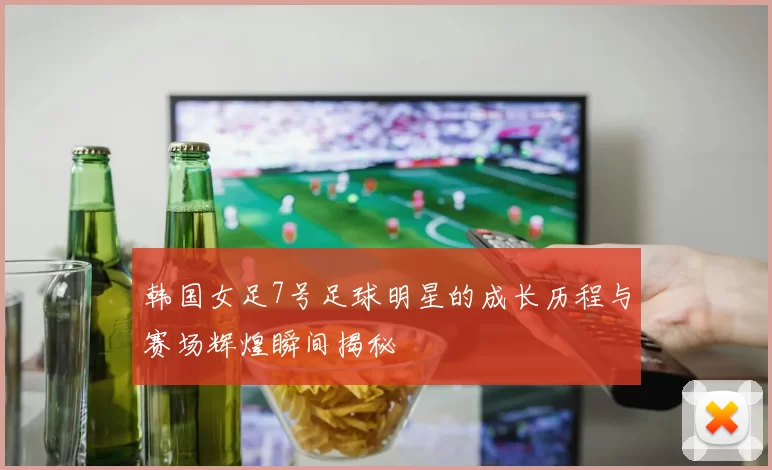 韩国女足7号足球明星的成长历程与赛场辉煌瞬间揭秘