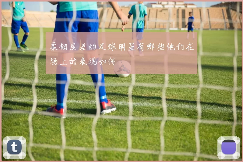 柔韧度差的足球明星有哪些他们在场上的表现如何