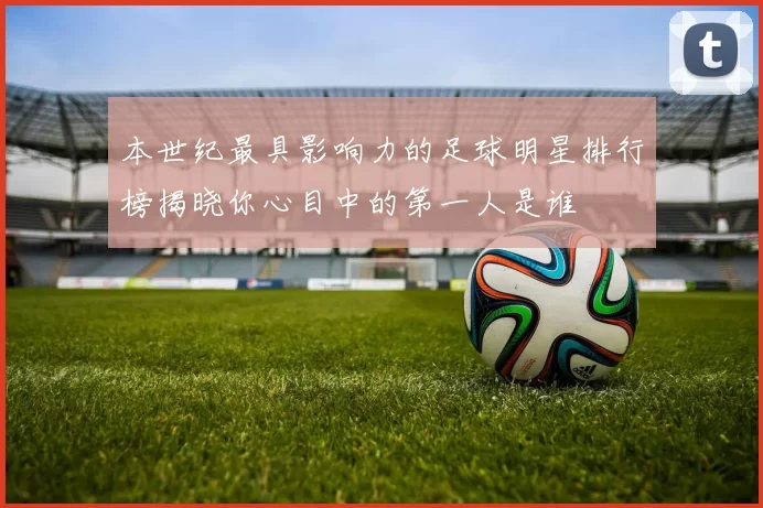 本世纪最具影响力的足球明星排行榜揭晓你心目中的第一人是谁