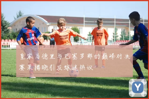 皇家马德里与巴塞罗那的巅峰对决赛果揭晓引发球迷热议