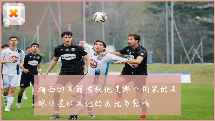 梅西的国籍揭秘他是哪个国家的足球明星以及他的成就与影响