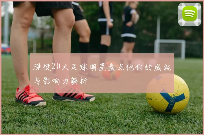 现役20大足球明星盘点他们的成就与影响力解析