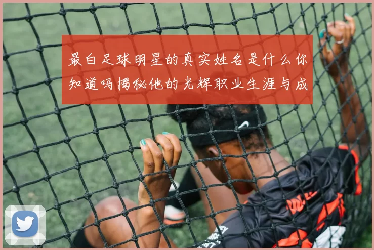 最白足球明星的真实姓名是什么你知道吗揭秘他的光辉职业生涯与成就