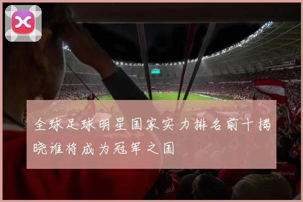 全球足球明星国家实力排名前十揭晓谁将成为冠军之国