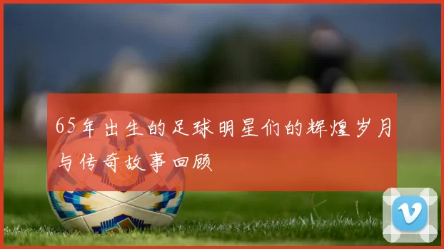 65年出生的足球明星们的辉煌岁月与传奇故事回顾