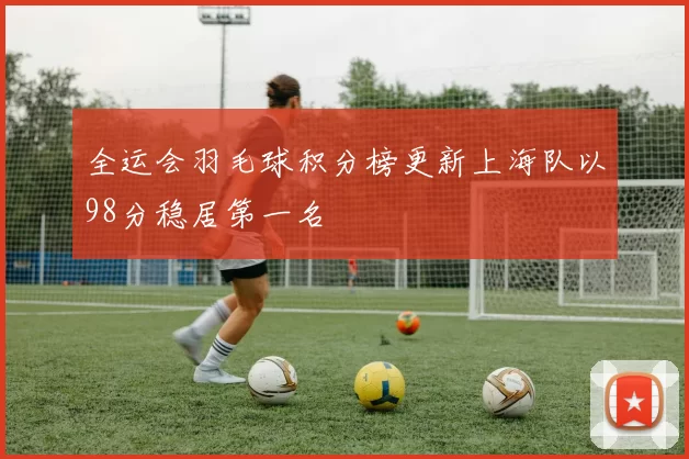 全运会羽毛球积分榜更新上海队以98分稳居第一名