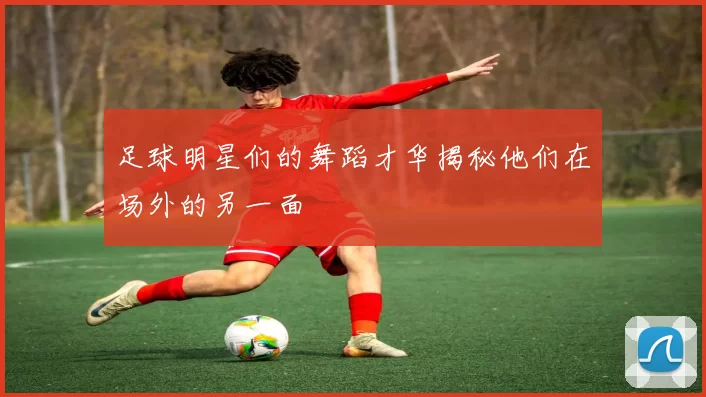 足球明星们的舞蹈才华揭秘他们在场外的另一面