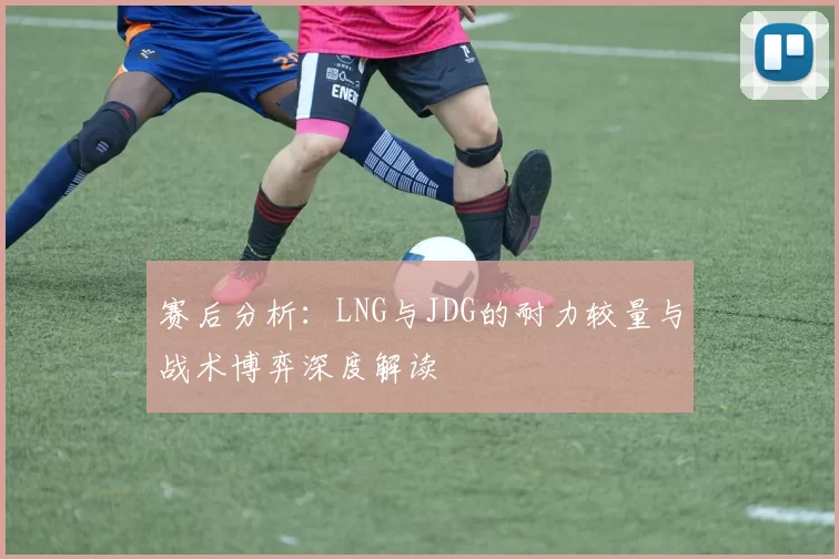 赛后分析：LNG与JDG的耐力较量与战术博弈深度解读
