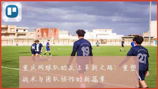 重庆网球队的反击革新之路：重塑战术与团队协作的新篇章
