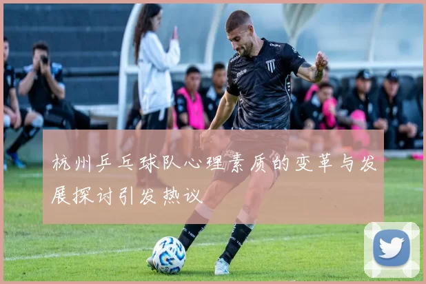 杭州乒乓球队心理素质的变革与发展探讨引发热议