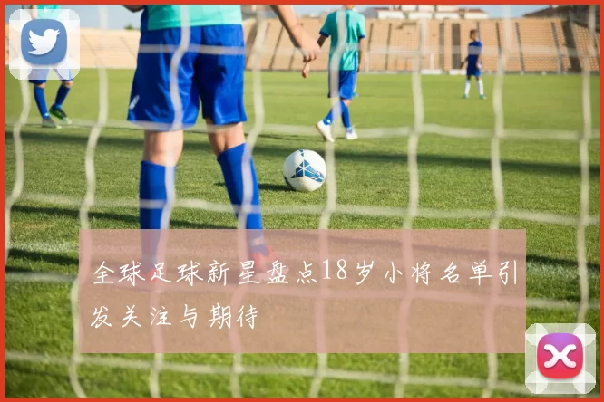 全球足球新星盘点18岁小将名单引发关注与期待